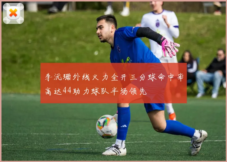 李沅珊外线火力全开三分球命中率高达44助力球队半场领先