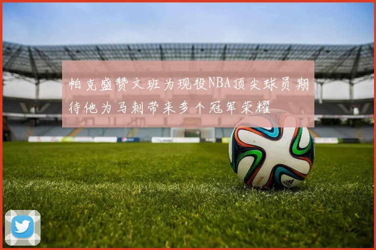 帕克盛赞文班为现役NBA顶尖球员期待他为马刺带来多个冠军荣耀