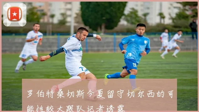 罗伯特桑切斯今夏留守切尔西的可能性较大跟队记者透露